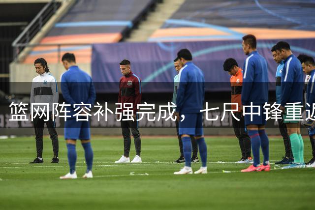 篮网阵容补强完成，七尺中锋重返新赛季